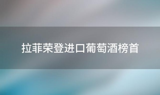 拉菲荣登进口葡萄酒榜首，引领品质生活新(xīn)潮流